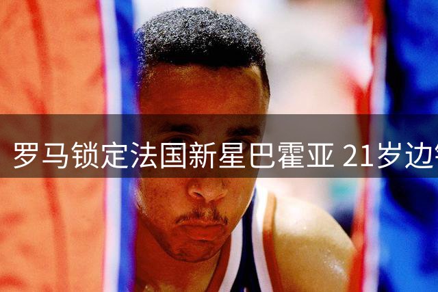 罗马锁定法国新星巴霍亚 21岁边锋或成加斯佩里尼战术拼图