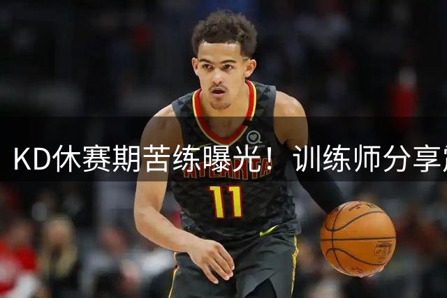 KD休赛期苦练曝光！训练师分享震撼画面 37岁老将备战新赛季